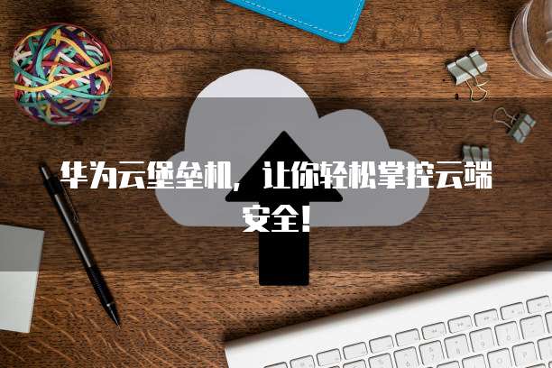 华为云堡垒机,让你轻松掌控云端安全!