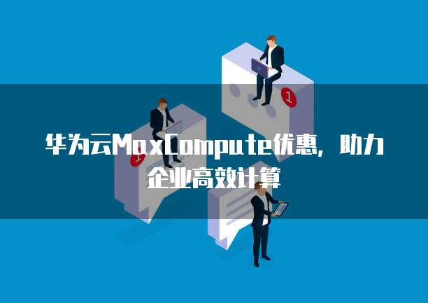 华为云MaxCompute优惠,助力企业高效计算