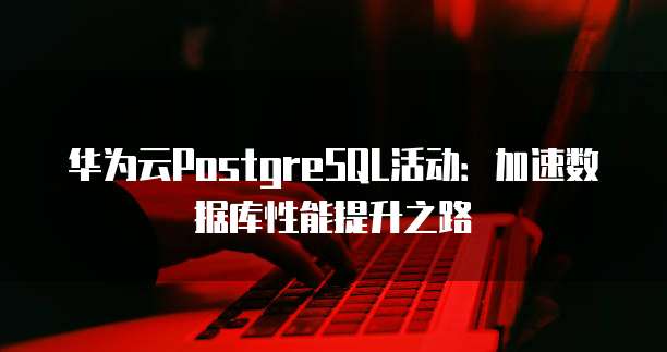 华为云PostgreSQL活动:加速数据库性能提升之路