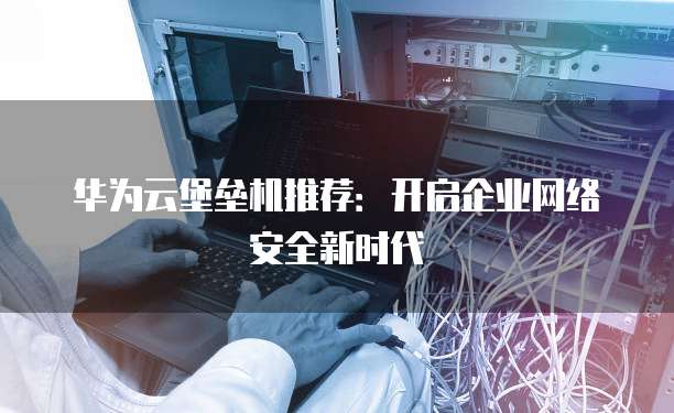 华为云堡垒机推荐:开启企业网络安全新时代