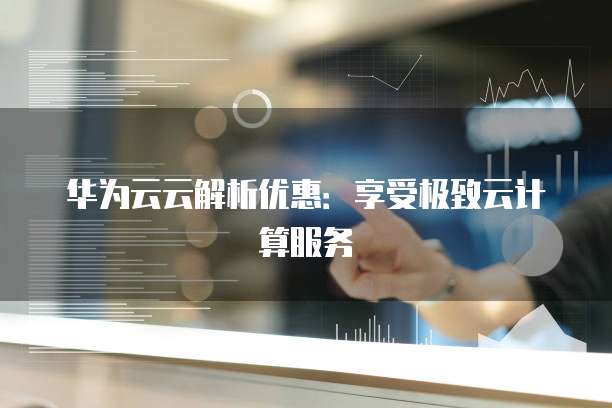 华为云云解析优惠:享受极致云计算服务