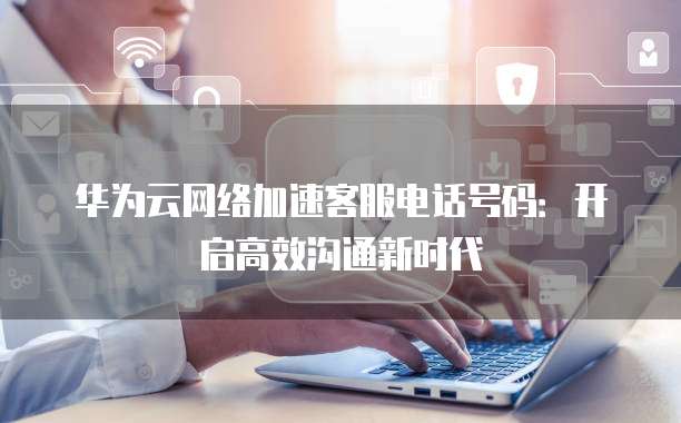华为云网络加速客服电话号码:开启高效沟通新时代