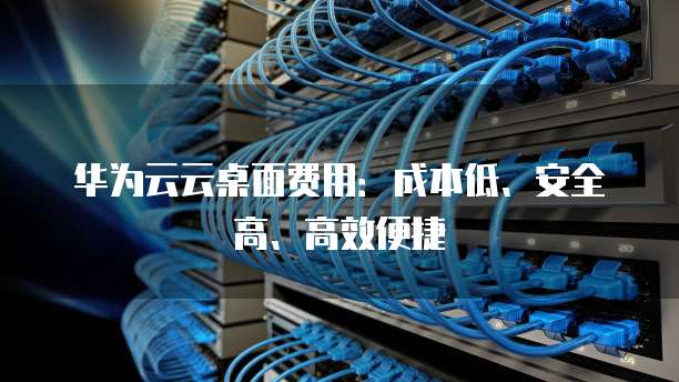 华为云云桌面费用:成本低、安全高、高效便捷