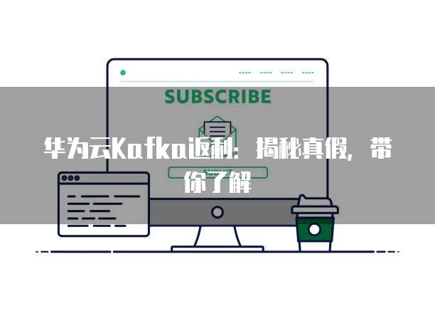 华为云Kafka返利:揭秘真假,带你了解
