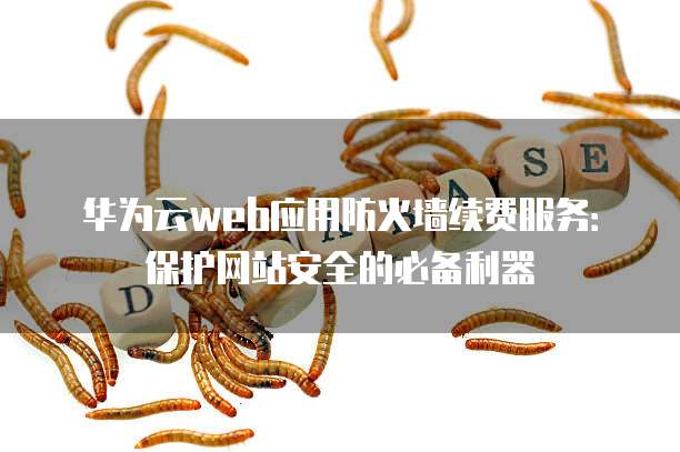 华为云web应用防火墙续费服务：保护网站安全的必备利器