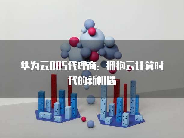 华为云OBS代理商:拥抱云计算时代的新机遇
