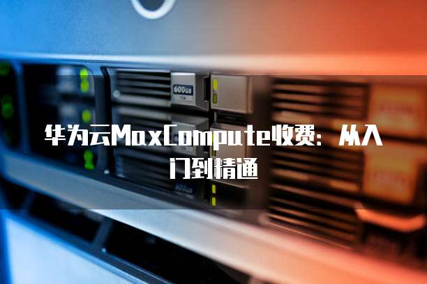 华为云MaxCompute收费:从入门到精通