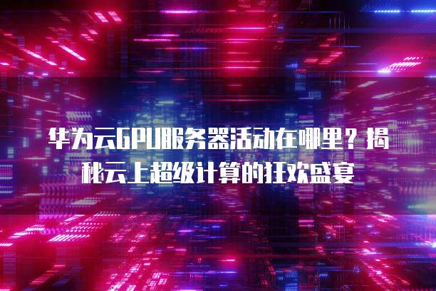 华为云GPU服务器活动在哪里?揭秘云上超级计算的狂欢盛宴