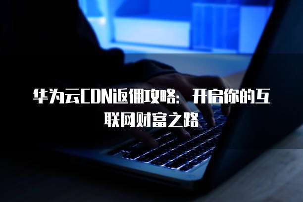 华为云CDN返佣攻略:开启你的互联网财富之路