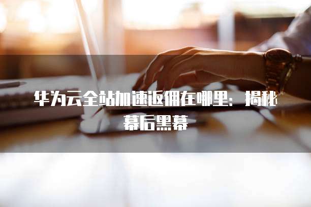 华为云全站加速返佣在哪里:揭秘幕后黑幕