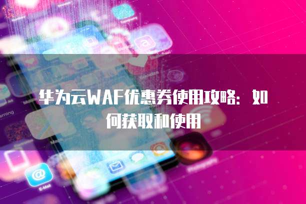 华为云WAF优惠券使用攻略:如何获取和使用