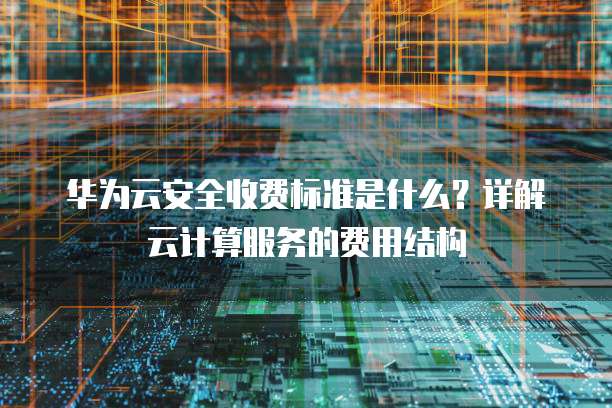 华为云安全收费标准是什么?详解云计算服务的费用结构