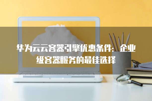 华为云云容器引擎优惠条件:企业级容器服务的最佳选择