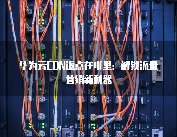 华为云CDN返点在哪里:解锁流量营销新利器