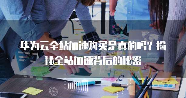 华为云全站加速购买是真的吗?揭秘全站加速背后的秘密
