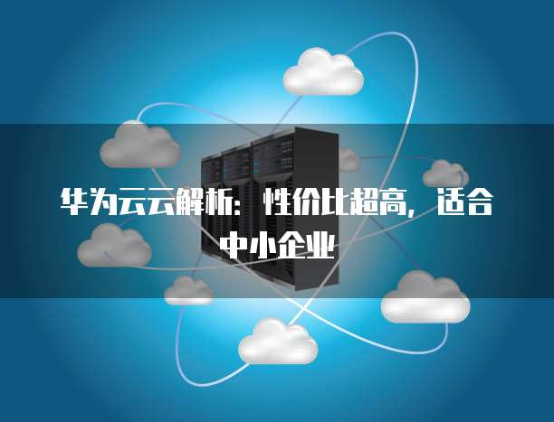 华为云云解析:性价比超高,适合中小企业