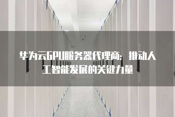 华为云GPU服务器代理商:推动人工智能发展的关键力量