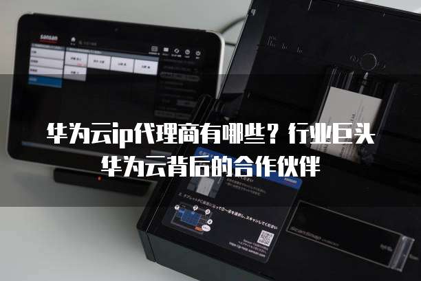 华为云ip代理商有哪些?行业巨头华为云背后的合作伙伴