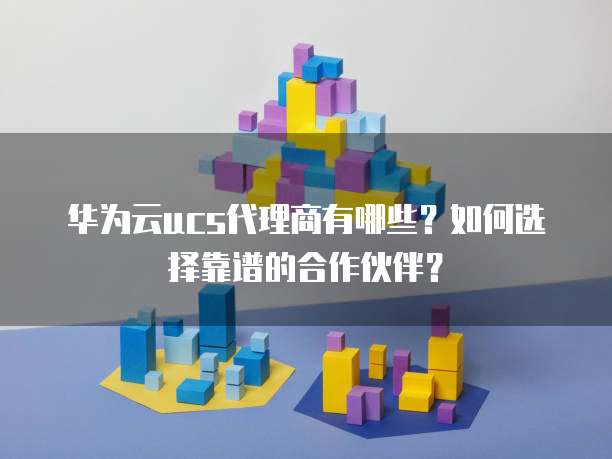 华为云ucs代理商有哪些？如何选择靠谱的合作伙伴？
