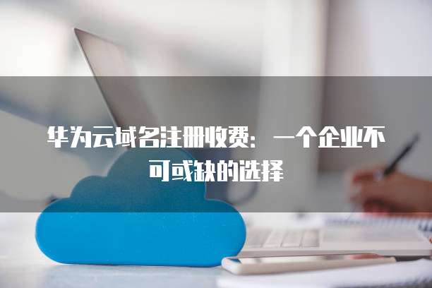 华为云域名注册收费:一个企业不可或缺的选择