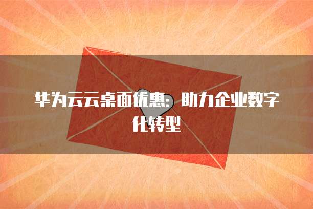 华为云云桌面优惠:助力企业数字化转型