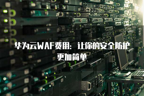华为云WAF费用:让你的安全防护更加简单