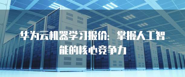 华为云机器学习报价:掌握人工智能的核心竞争力