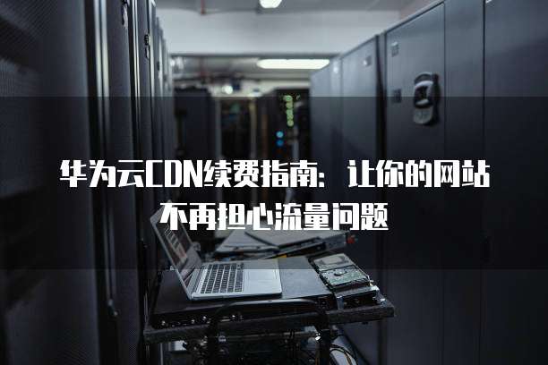 华为云CDN续费指南：让你的网站不再担心流量问题