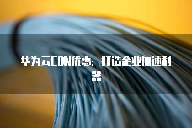 华为云CDN优惠:打造企业加速利器