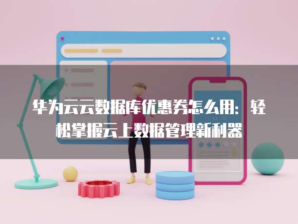 华为云云数据库优惠券怎么用:轻松掌握云上数据管理新利器