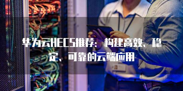华为云HECS推荐:构建高效、稳定、可靠的云端应用