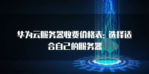 华为云服务器收费价格表: 选择适合自己的服务器