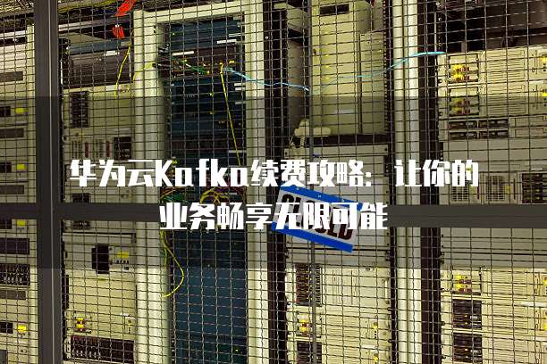 华为云Kafka续费攻略:让你的业务畅享无限可能