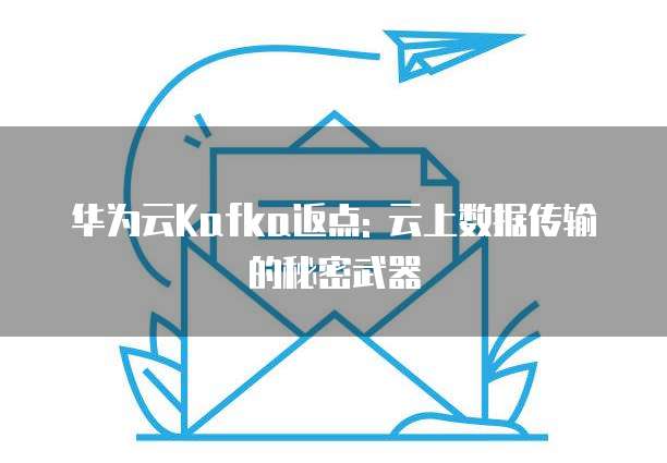华为云Kafka返点: 云上数据传输的秘密武器