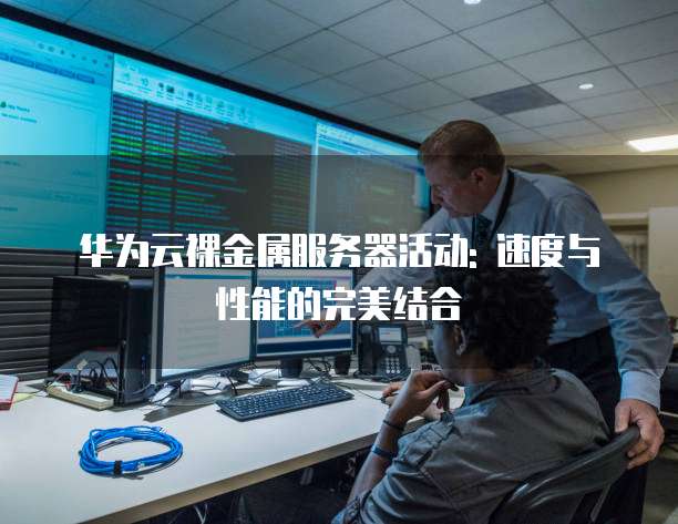 华为云裸金属服务器活动: 速度与性能的完美结合