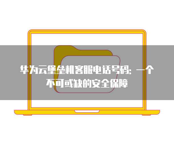 华为云堡垒机客服电话号码: 一个不可或缺的安全保障