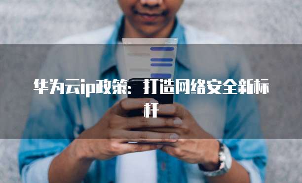 华为云ip政策:打造网络安全新标杆