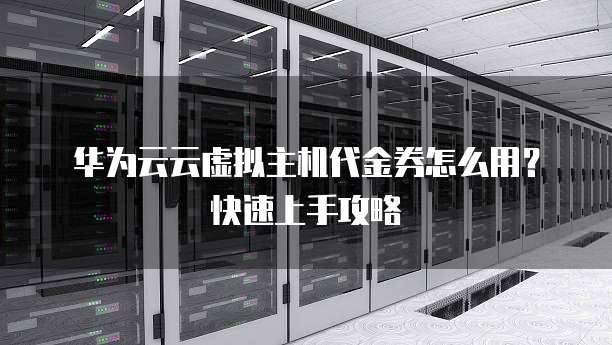 华为云云虚拟主机代金券怎么用?快速上手攻略