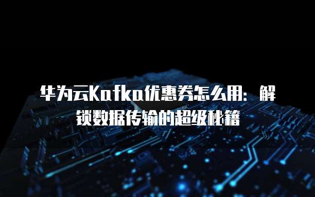 华为云Kafka优惠券怎么用：解锁数据传输的超级秘籍