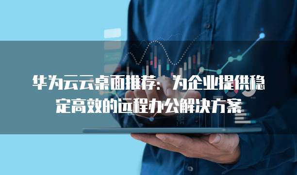 华为云云桌面推荐:为企业提供稳定高效的远程办公解决方案