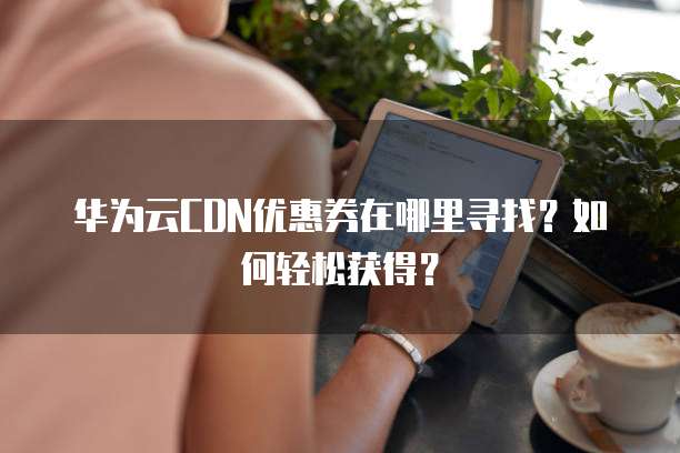 华为云CDN优惠券在哪里寻找?如何轻松获得?