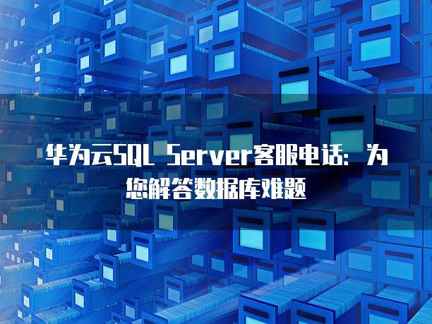 华为云SQL Server客服电话:为您解答数据库难题