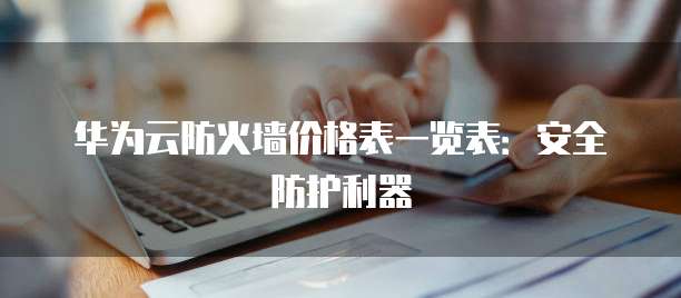 华为云防火墙价格表一览表:安全防护利器