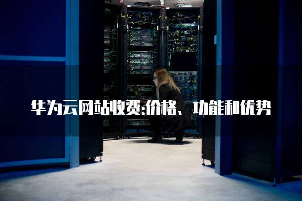 华为云网站收费:价格、功能和优势