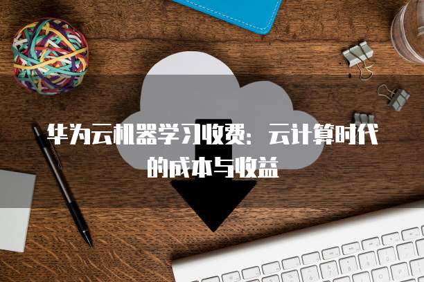 华为云机器学习收费:云计算时代的成本与收益
