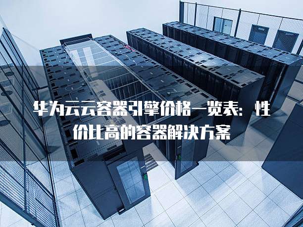 华为云云容器引擎价格一览表:性价比高的容器解决方案