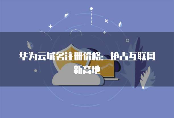 华为云域名注册价格:抢占互联网新高地