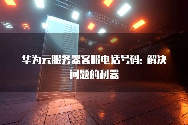 华为云服务器客服电话号码: 解决问题的利器
