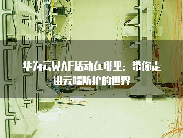 华为云WAF活动在哪里:带你走进云端防护的世界