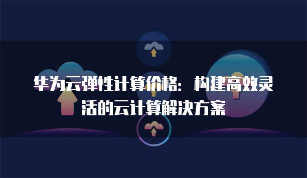 华为云弹性计算价格:构建高效灵活的云计算解决方案